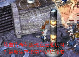 热血传奇私服现在还能玩吗?最新生存指南与避坑攻略 热血传奇私服现在还能玩吗?最新生存指南与避坑攻略